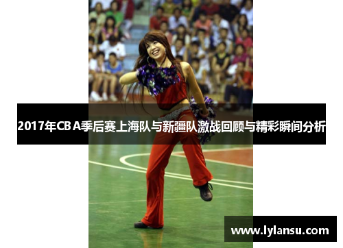 2017年CBA季后赛上海队与新疆队激战回顾与精彩瞬间分析