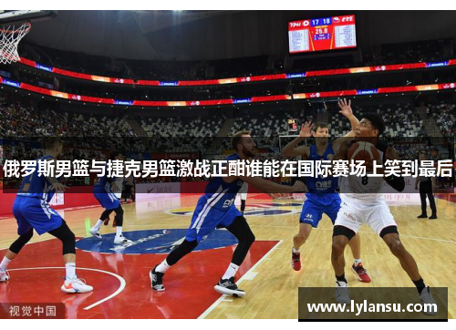 俄罗斯男篮与捷克男篮激战正酣谁能在国际赛场上笑到最后