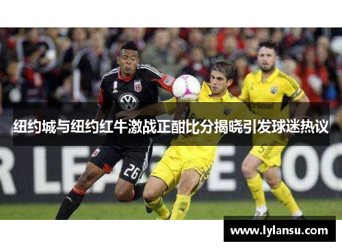 纽约城与纽约红牛激战正酣比分揭晓引发球迷热议